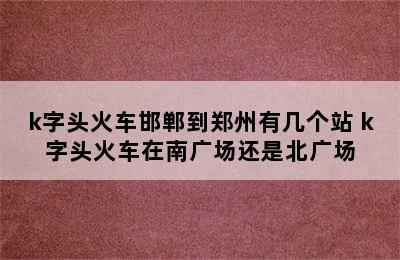k字头火车邯郸到郑州有几个站 k字头火车在南广场还是北广场